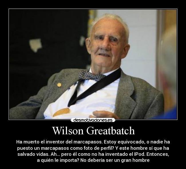 Wilson Greatbatch - Ha muerto el inventor del marcapasos. Estoy equivocado, o nadie ha
puesto un marcapasos como foto de perfil? Y este hombre sí que ha
salvado vidas. Ah... pero él como no ha inventado el IPod. Entonces,
a quién le importa? No debería ser un gran hombre