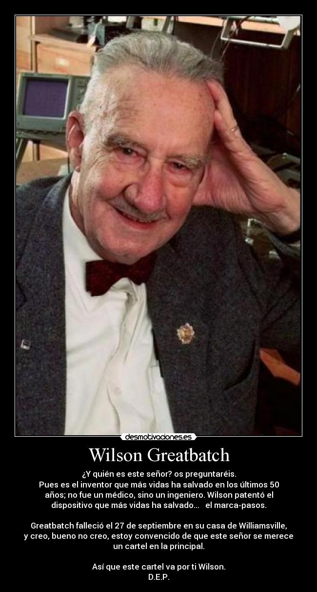 Wilson Greatbatch - ¿Y quién es este señor? os preguntaréis.
Pues es el inventor que más vidas ha salvado en los últimos 50
años; no fue un médico, sino un ingeniero. Wilson patentó el
dispositivo que más vidas ha salvado...   el marca-pasos.

Greatbatch falleció el 27 de septiembre en su casa de Williamsville,
y creo, bueno no creo, estoy convencido de que este señor se merece
un cartel en la principal.

Así que este cartel va por ti Wilson.
D.E.P.