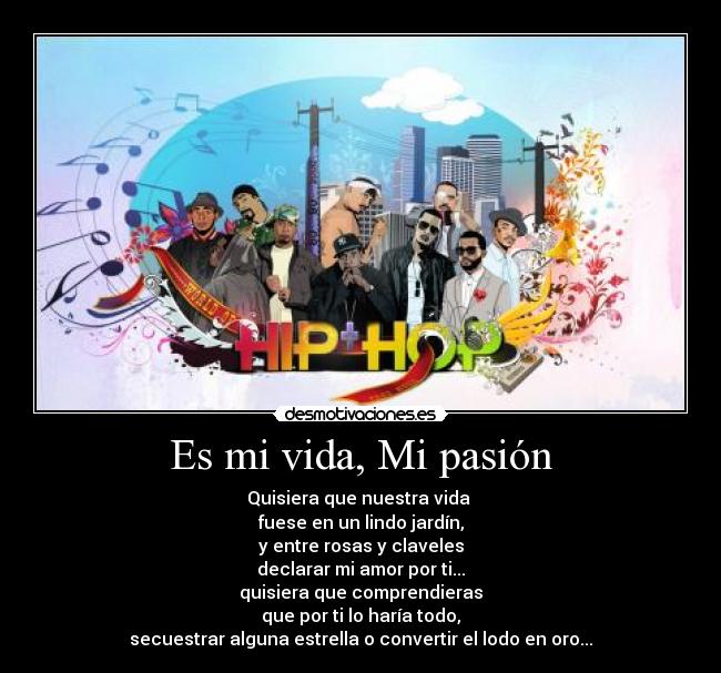 Es mi vida, Mi pasión - Quisiera que nuestra vida
fuese en un lindo jardín,
y entre rosas y claveles
declarar mi amor por ti...
quisiera que comprendieras
que por ti lo haría todo,
secuestrar alguna estrella o convertir el lodo en oro...