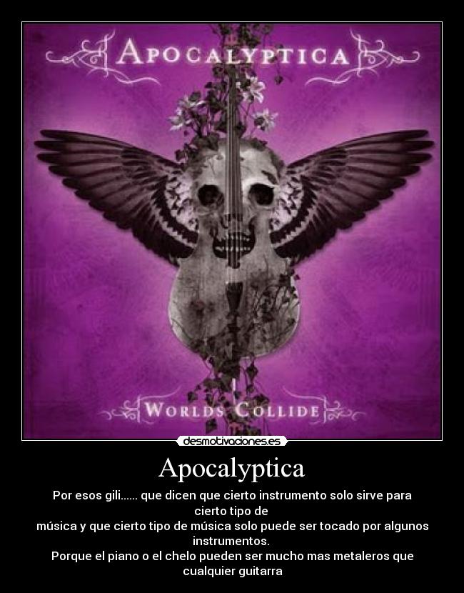 Apocalyptica - Por esos gili...... que dicen que cierto instrumento solo sirve para cierto tipo de 
música y que cierto tipo de música solo puede ser tocado por algunos instrumentos. 
Porque el piano o el chelo pueden ser mucho mas metaleros que cualquier guitarra