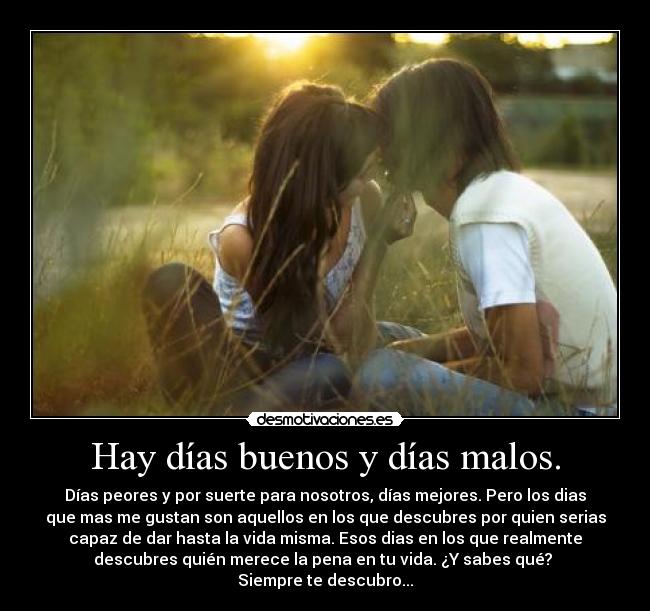 Hay días buenos y días malos. - Días peores y por suerte para nosotros, días mejores. Pero los dias
que mas me gustan son aquellos en los que descubres por quien serias
capaz de dar hasta la vida misma. Esos dias en los que realmente
descubres quién merece la pena en tu vida. ¿Y sabes qué?
Siempre te descubro...