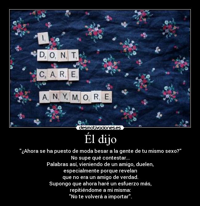 Él dijo - ¿Ahora se ha puesto de moda besar a la gente de tu mismo sexo?
No supe qué contestar...
Palabras así, vieniendo de un amigo, duelen,
especialmente porque revelan
que no era un amigo de verdad.
Supongo que ahora haré un esfuerzo más,
repitiéndome a mi misma:
No te volverá a importar.
