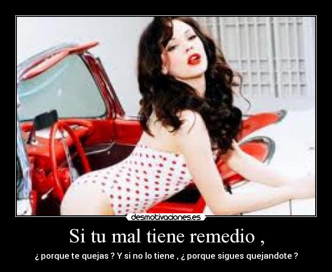Si tu mal tiene remedio , - ¿ porque te quejas ? Y si no lo tiene , ¿ porque sigues quejandote ?