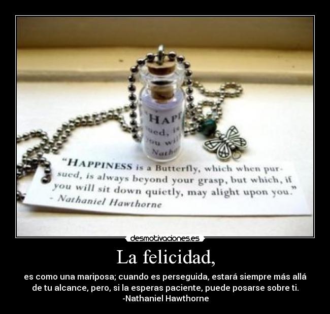 La felicidad, - es como una mariposa; cuando es perseguida, estará siempre más allá
de tu alcance, pero, si la esperas paciente, puede posarse sobre ti.
-Nathaniel Hawthorne