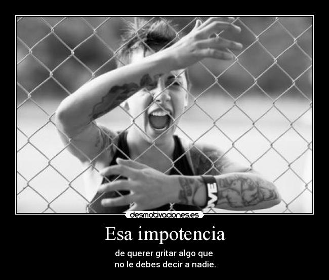 Esa impotencia - de querer gritar algo que 
no le debes decir a nadie.