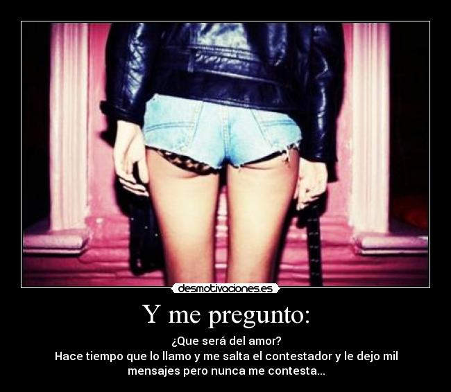 Y me pregunto: - ¿Que será del amor?
Hace tiempo que lo llamo y me salta el contestador y le dejo mil
mensajes pero nunca me contesta...