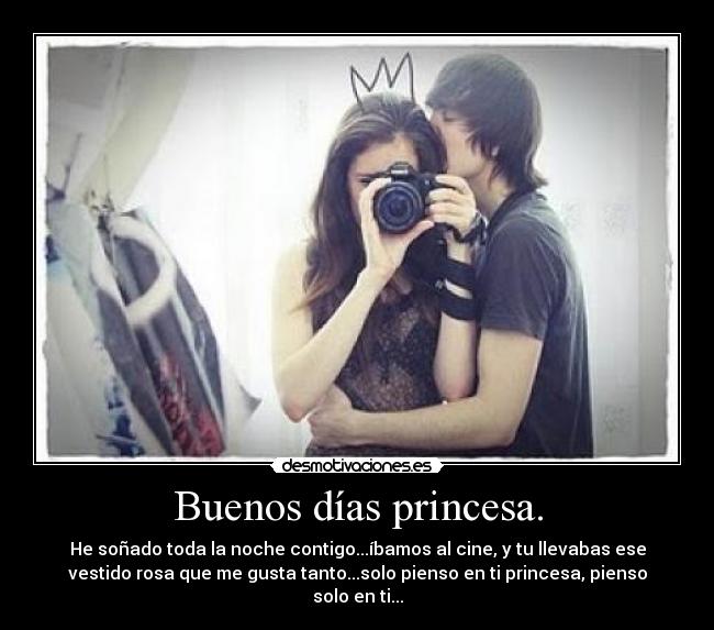 Buenos días princesa. - He soñado toda la noche contigo...íbamos al cine, y tu llevabas ese
vestido rosa que me gusta tanto...solo pienso en ti princesa, pienso
solo en ti...