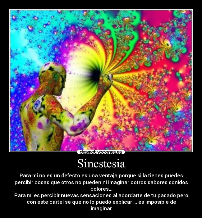 Sinestesia - Para mi no es un defecto es una ventaja porque si la tienes puedes
percibir cosas que otros no pueden ni imaginar ootros sabores sonidos
colores...
Para mi es percibir nuevas sensaciones al acordarte de tu pasado pero
con este cartel se que no lo puedo explicar ... es imposible de
imaginar