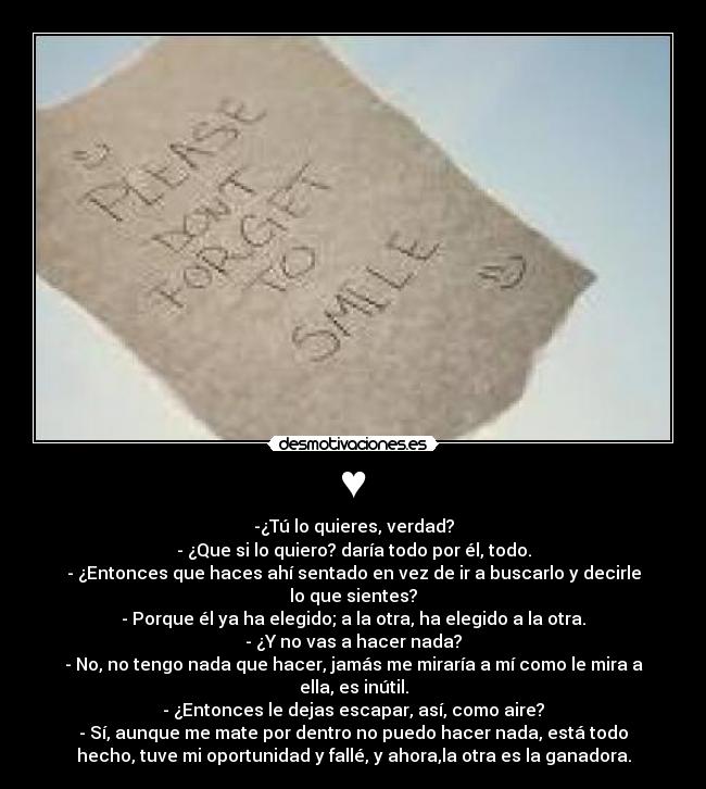 ♥ - -¿Tú lo quieres, verdad?
- ¿Que si lo quiero? daría todo por él, todo.
- ¿Entonces que haces ahí sentado en vez de ir a buscarlo y decirle
lo que sientes?
- Porque él ya ha elegido; a la otra, ha elegido a la otra.
- ¿Y no vas a hacer nada?
- No, no tengo nada que hacer, jamás me miraría a mí como le mira a
ella, es inútil.
- ¿Entonces le dejas escapar, así, como aire?
- Sí, aunque me mate por dentro no puedo hacer nada, está todo
hecho, tuve mi oportunidad y fallé, y ahora,la otra es la ganadora.
