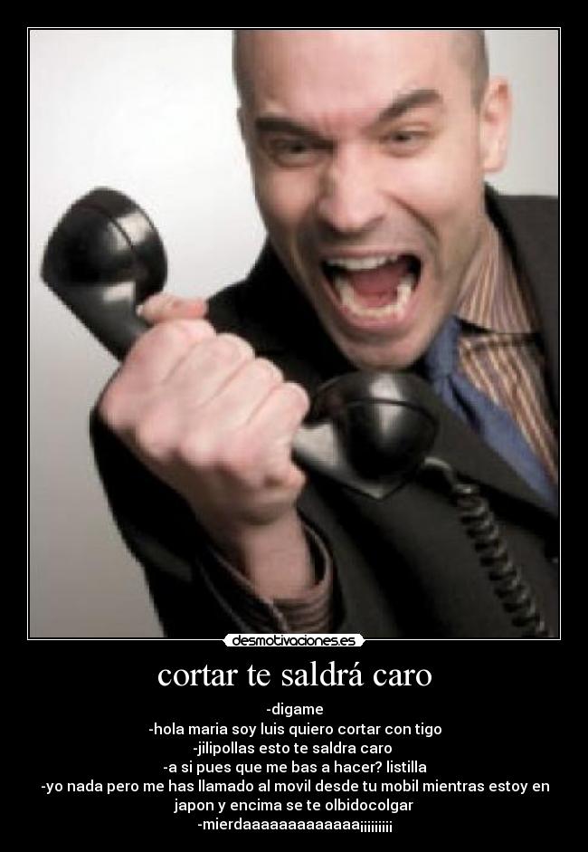 cortar te saldrá caro - -digame
-hola maria soy luis quiero cortar con tigo
-jilipollas esto te saldra caro
-a si pues que me bas a hacer? listilla
-yo nada pero me has llamado al movil desde tu mobil mientras estoy en
japon y encima se te olbidocolgar
-mierdaaaaaaaaaaaaa¡¡¡¡¡¡¡¡¡