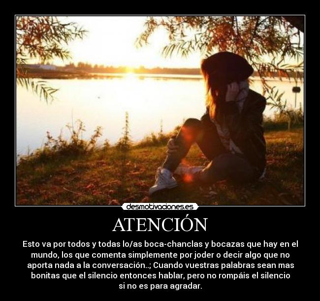 ATENCIÓN - Esto va por todos y todas lo/as boca-chanclas y bocazas que hay en el
mundo, los que comenta simplemente por joder o decir algo que no
aporta nada a la conversación..; Cuando vuestras palabras sean mas
bonitas que el silencio entonces hablar, pero no rompáis el silencio
si no es para agradar.