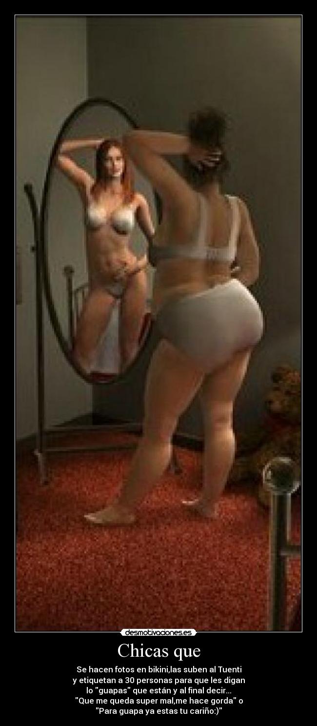 Chicas que - Se hacen fotos en bikini,las suben al Tuenti
y etiquetan a 30 personas para que les digan
lo guapas que están y al final decir...
Que me queda super mal,me hace gorda o
Para guapa ya estas tu cariño:)