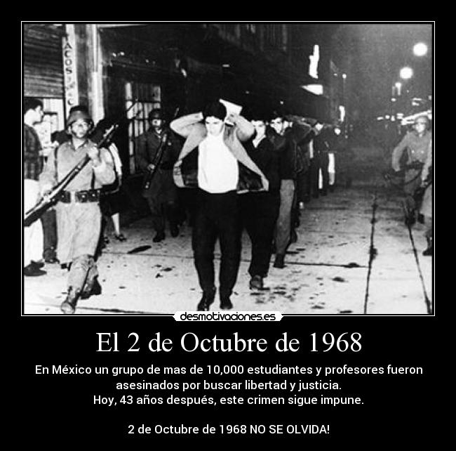 El 2 de Octubre de 1968 - En México un grupo de mas de 10,000 estudiantes y profesores fueron
asesinados por buscar libertad y justicia.
Hoy, 43 años después, este crimen sigue impune.

2 de Octubre de 1968 NO SE OLVIDA!