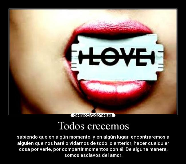 Todos crecemos - sabiendo que en algún momento, y en algún lugar, encontraremos a
alguien que nos hará olvidarnos de todo lo anterior, hacer cualquier
cosa por verle, por compartir momentos con él. De alguna manera,
somos esclavos del amor.