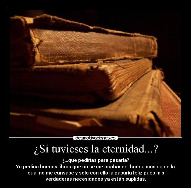 ¿Si tuvieses la eternidad...? - ¿...que pedirías para pasarla?
Yo pediría buenos libros que no se me acabasen, buena música de la
cual no me cansase y solo con ello la pasaría feliz pues mis
verdaderas necesidades ya están suplidas.