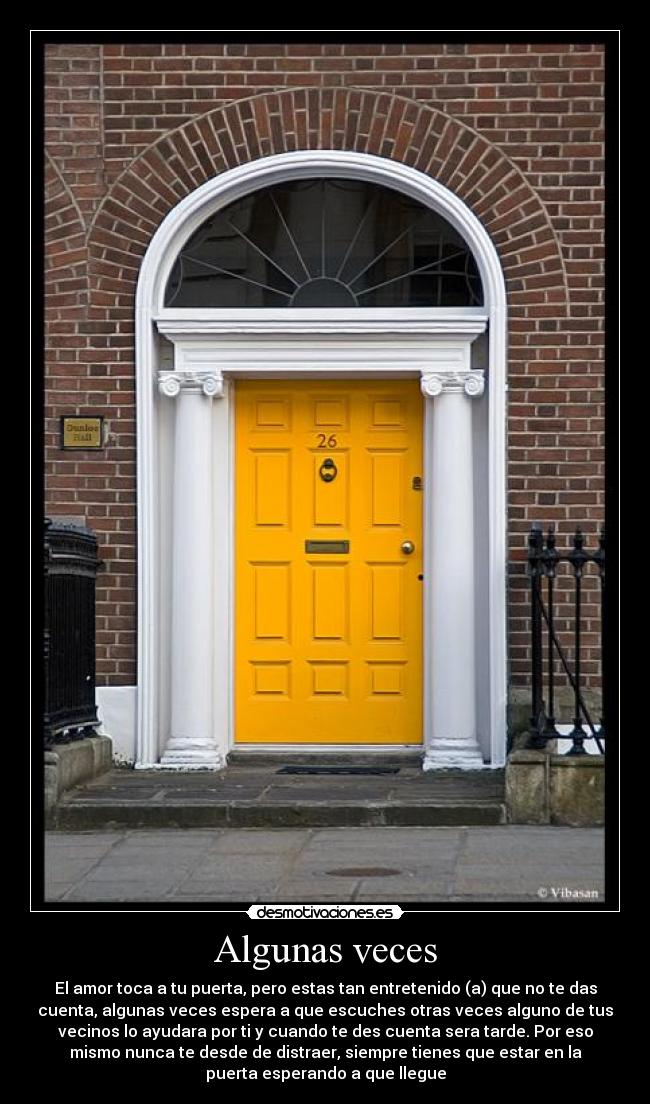 Algunas veces - El amor toca a tu puerta, pero estas tan entretenido (a) que no te das
cuenta, algunas veces espera a que escuches otras veces alguno de tus
vecinos lo ayudara por ti y cuando te des cuenta sera tarde. Por eso
mismo nunca te desde de distraer, siempre tienes que estar en la
puerta esperando a que llegue