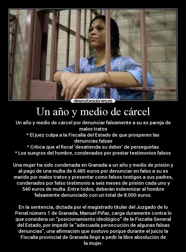 Un año y medio de cárcel - Un año y medio de cárcel por denunciar falsamente a su ex pareja de
malos tratos
* El juez culpa a la Fiscalía del Estado de que prosperen las
denuncias falsas
* Critica que el fiscal desatienda su deber de perseguirlas
* Los suegros del hombre, condenados por prestar testimonios falsos

Una mujer ha sido condenada en Granada a un año y medio de prisión y
al pago de una multa de 6.480 euros por denunciar en falso a su ex
marido por malos tratos y presentar como falsos testigos a sus padres,
condenados por falso testimonio a seis meses de prisión cada uno y
540 euros de multa. Entre todos, deberán indemnizar al hombre
falsamente denunciado con un total de 8.000 euros.

En la sentencia, dictada por el magistrado titular del Juzgado de lo
Penal número 1 de Granada, Manuel Piñar, carga duramente contra lo
que considera un posicionamiento ideológico de la Fiscalía General
del Estado, por impedir la adecuada persecución de algunas falsas
denuncias, una afirmación que sostuvo porque durante el juicio la
Fiscalía provincial de Granada llegó a pedir la libre absolución de
la mujer.