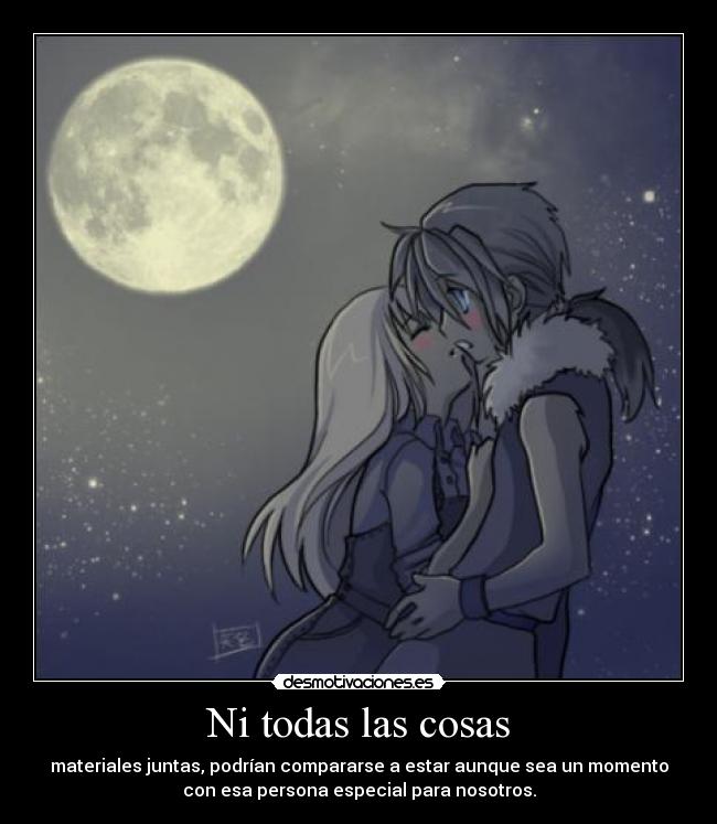 Ni todas las cosas - materiales juntas, podrían compararse a estar aunque sea un momento
con esa persona especial para nosotros.