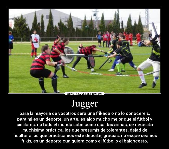 Jugger - para la mayoría de vosotros será una frikada o no lo conoceréis,
para mi es un deporte, un arte, es algo mucho mejor que el fútbol y
similares, no todo el mundo sabe como usar las armas, se necesita
muchísima práctica, los que presumís de tolerantes, dejad de
insultar a los que practicamos este deporte, gracias, no esque seamos
frikis, es un deporte cualquiera como el fútbol o el baloncesto.