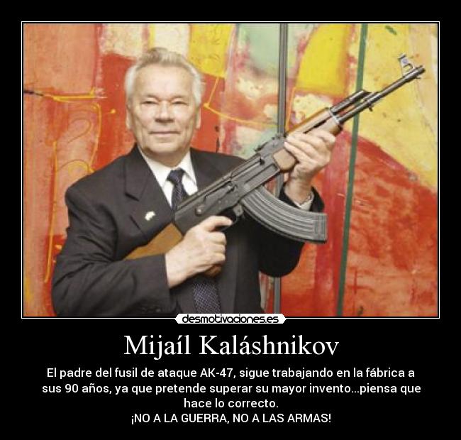 Mijaíl Kaláshnikov - El padre del fusil de ataque AK-47, sigue trabajando en la fábrica a
sus 90 años, ya que pretende superar su mayor invento...piensa que
hace lo correcto.
¡NO A LA GUERRA, NO A LAS ARMAS!