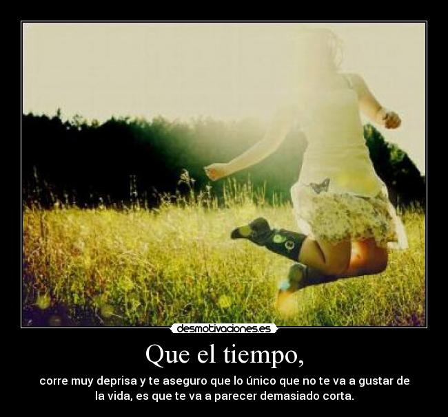 Que el tiempo, - corre muy deprisa y te aseguro que lo único que no te va a gustar de
la vida, es que te va a parecer demasiado corta.