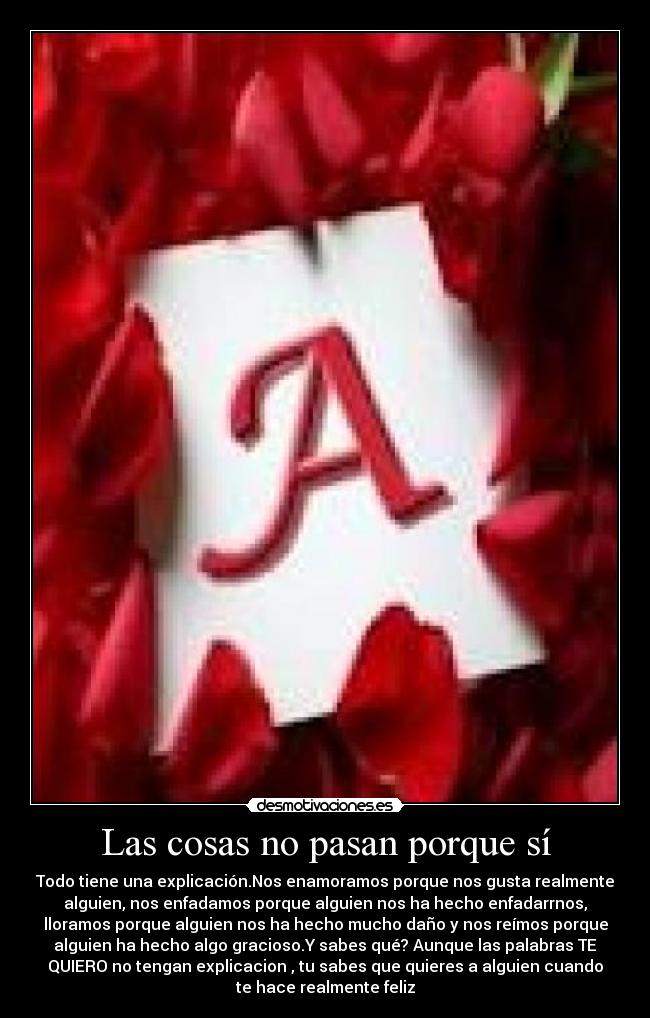 Las cosas no pasan porque sí - Todo tiene una explicación.Nos enamoramos porque nos gusta realmente
alguien, nos enfadamos porque alguien nos ha hecho enfadarrnos,
lloramos porque alguien nos ha hecho mucho daño y nos reímos porque
alguien ha hecho algo gracioso.Y sabes qué? Aunque las palabras TE
QUIERO no tengan explicacion , tu sabes que quieres a alguien cuando
te hace realmente feliz