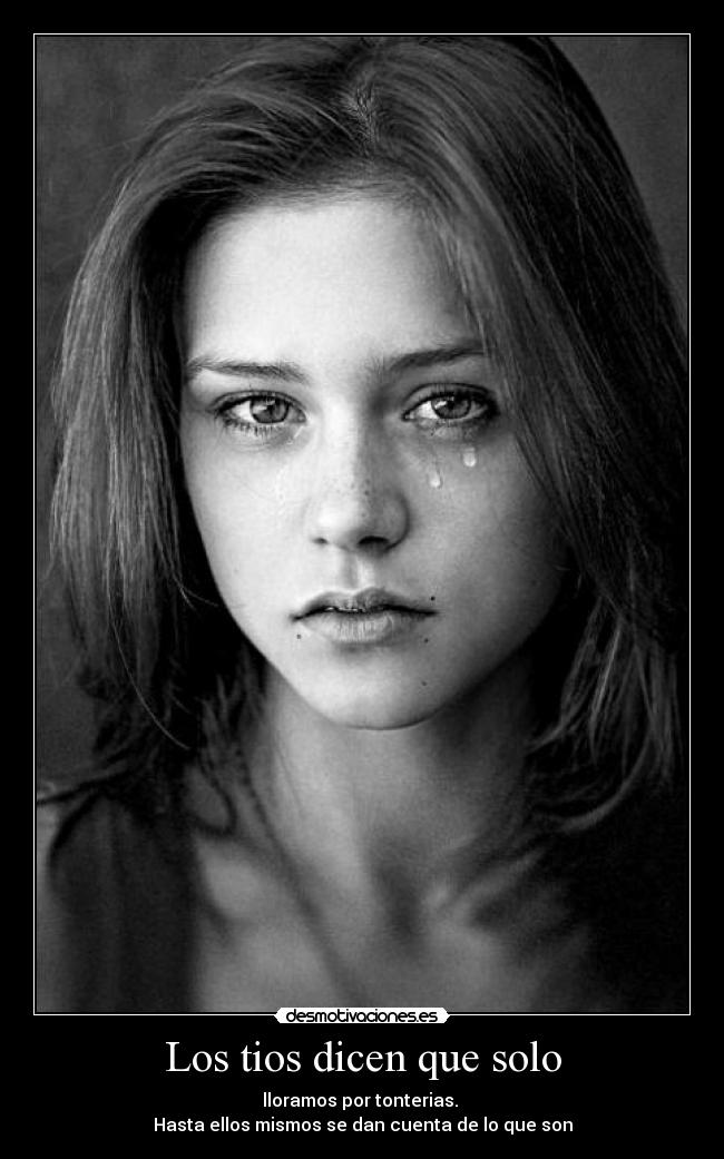Los tios dicen que solo - lloramos por tonterias.
Hasta ellos mismos se dan cuenta de lo que son