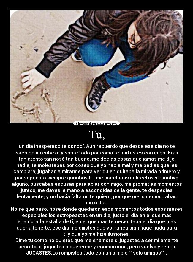 Tú, - un dia inesperado te conocí. Aun recuerdo que desde ese dia no te
saco de mi cabeza y sobre todo por como te portastes con migo. Eras
tan atento tan nosé tan bueno, me decias cosas que jamas me dijo
nadie, te molestabas por cosas que yo hacia mal y me pedias que las
cambiara, jugabas a mirarme para ver quien quitaba la mirada primero y
por supuesto siempre ganabas tu, me mandabas indirectas sin motivo
alguno, buscabas escusas para ablar con migo, me prometias momentos
juntos, me davas la mano a escondidas de la gente, te despedias
lentamente, y no hacia falta un te quiero, por que me lo demostrabas
dia a dia..
No se que paso, nose donde quedaron esos momentos todos esos meses
especiales los estropeastes en un dia, justo el dia en el que mas
enamorada estaba de ti, en el que mas te necesitaba el dia que mas
queria tenerte, ese dia me dijistes que yo nunca signifique nada para
ti y que yo me hize ilusiones.
Dime tu como no quieres que me enamore si jugastes a ser mi amante
secreto, si jugastes a quererme y enamorarme, pero vuelvo y repito
JUGASTES.Lo rompistes todo con un simple `` solo amigos´´ .