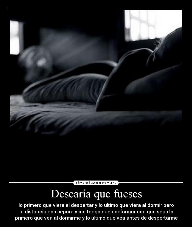 Desearía que fueses - lo primero que viera al despertar y lo ultimo que viera al dormir pero
la distancia nos separa y me tengo que conformar con que seas lo
primero que vea al dormirme y lo ultimo que vea antes de despertarme