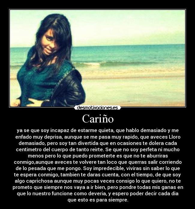 Cariño - ya se que soy incapaz de estarme quieta, que hablo demasiado y me
enfado muy deprisa, aunque se me pasa muy rapido, que aveces Lloro
demasiado, pero soy tan divertida que en ocasiones te dolera cada
centimetro del cuerpo de tanto reirte. Se que no soy perfeta ni mucho
menos pero lo que puedo prometerte es que no te aburriras
conmigo,aunque aveces te volvere tan loco que querras salir corriendo
de lo pesada que me pongo. Soy impredecible, viviras sin saber lo que
te espera conmigo, tambien te daras cuenta, con el tiempo, de que soy
algo caprichosa aunque muy pocas veces consigo lo que quiero, no te
prometo que siempre nos vaya a ir bien, pero pondre todas mis ganas en
que lo nuestro funcione como deveria, y espero poder decir cada dia
que esto es para siempre.