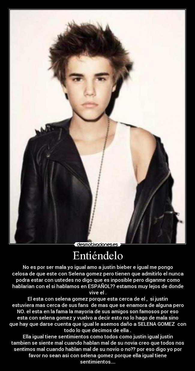 Entiéndelo - No es por ser mala yo igual amo a justin bieber e igual me pongo
celosa de que este con Selena gomez pero tienen que admitirlo el nunca
podra estar con ustedes no digo que es inposible pero diganme como
hablarian con el si hablamos en ESPAÑOL?? estamos muy lejos de donde
vive el .
El esta con selena gomez porque esta cerca de el , si justin
estuviera mas cerca de sus fans de mas que se enamora de alguna pero
NO. el esta en la fama la mayoria de sus amigos son famosos por eso
esta con selena gomez y vuelvo a decir esto no lo hago de mala sino
que hay que darse cuenta que igual le asemos daño a SELENA GOMEZ con
todo lo que decimos de ella .
Ella igual tiene sentimientos como todos como justin igual justin
tambien se siente mal cuando hablan mal de su novia creo que todos nos
sentimos mal cuando hablan mal de su novio o no?? por eso digo yo por
favor no sean asi con selena gomez porque ella igual tiene
sentimientos....