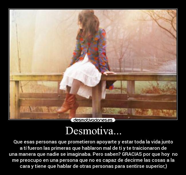 Desmotiva... - Que esas personas que prometieron apoyarte y estar toda la vida junto
a tí fueron las primeras que hablaron mal de ti y te traicionaron de
una manera que nadie se imaginaba. Pero saben? GRACIAS por que hoy no
me preocupo en una persona que no es capaz de decirme las cosas a la
cara y tiene que hablar de otras personas para sentirse superior;)