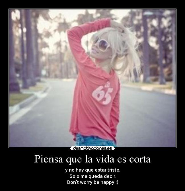 Piensa que la vida es corta - y no hay que estar triste.
Solo me queda decir.
Dont worry be happy :)