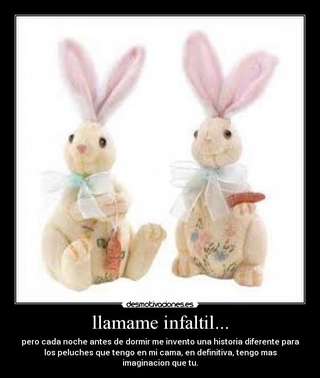 llamame infaltil... - pero cada noche antes de dormir me invento una historia diferente para
los peluches que tengo en mi cama, en definitiva, tengo mas
imaginacion que tu.