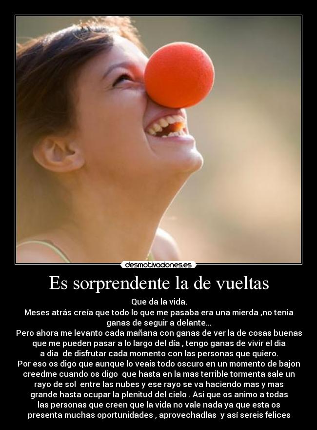 Es sorprendente la de vueltas - Que da la vida.
Meses atrás creía que todo lo que me pasaba era una mierda ,no tenia
ganas de seguir a delante...
Pero ahora me levanto cada mañana con ganas de ver la de cosas buenas
que me pueden pasar a lo largo del día , tengo ganas de vivir el dia
a dia  de disfrutar cada momento con las personas que quiero.
Por eso os digo que aunque lo veais todo oscuro en un momento de bajon
creedme cuando os digo  que hasta en la mas terrible tormenta sale un
rayo de sol  entre las nubes y ese rayo se va haciendo mas y mas
grande hasta ocupar la plenitud del cielo . Asi que os animo a todas
las personas que creen que la vida no vale nada ya que esta os
presenta muchas oportunidades , aprovechadlas  y así sereis felices