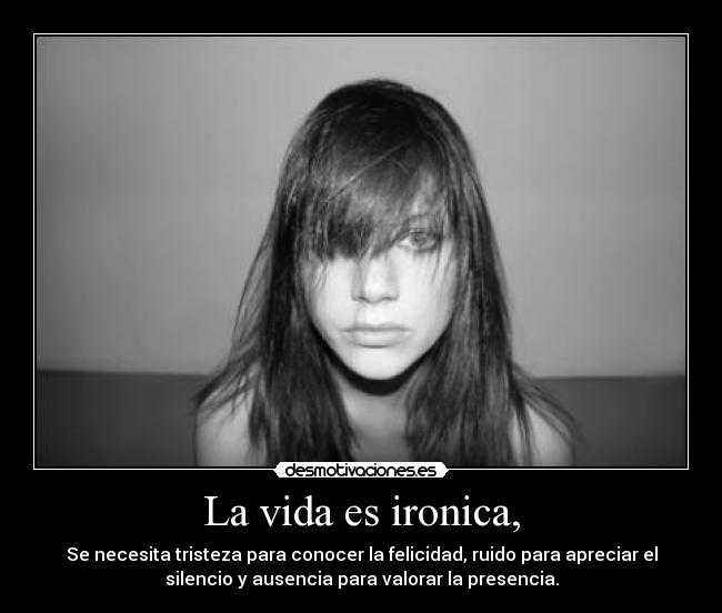 La vida es ironica, - Se necesita tristeza para conocer la felicidad, ruido para apreciar el
silencio y ausencia para valorar la presencia.