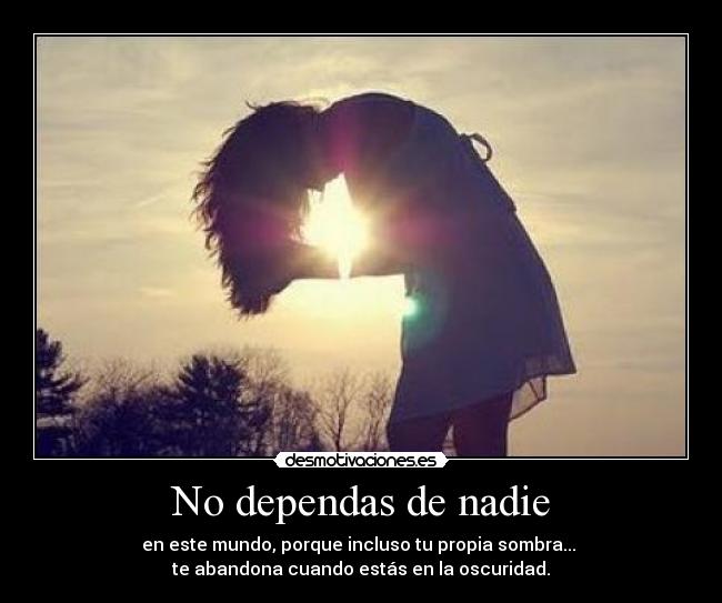 No dependas de nadie - en este mundo, porque incluso tu propia sombra... 
te abandona cuando estás en la oscuridad.