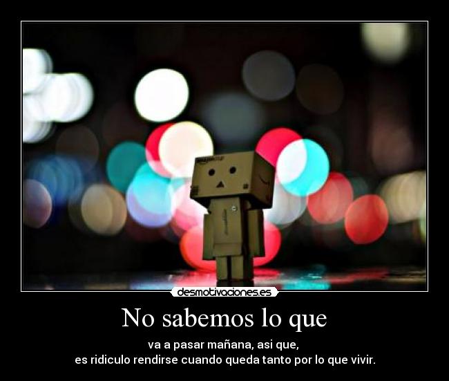 No sabemos lo que - va a pasar mañana, asi que, 
es ridiculo rendirse cuando queda tanto por lo que vivir.