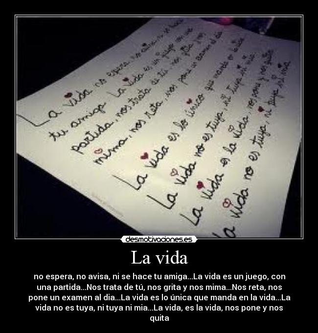 La vida - no espera, no avisa, ni se hace tu amiga...La vida es un juego, con
una partida...Nos trata de tú, nos grita y nos mima...Nos reta, nos
pone un examen al dia...La vida es lo única que manda en la vida...La
vida no es tuya, ni tuya ni mia...La vida, es la vida, nos pone y nos
quita