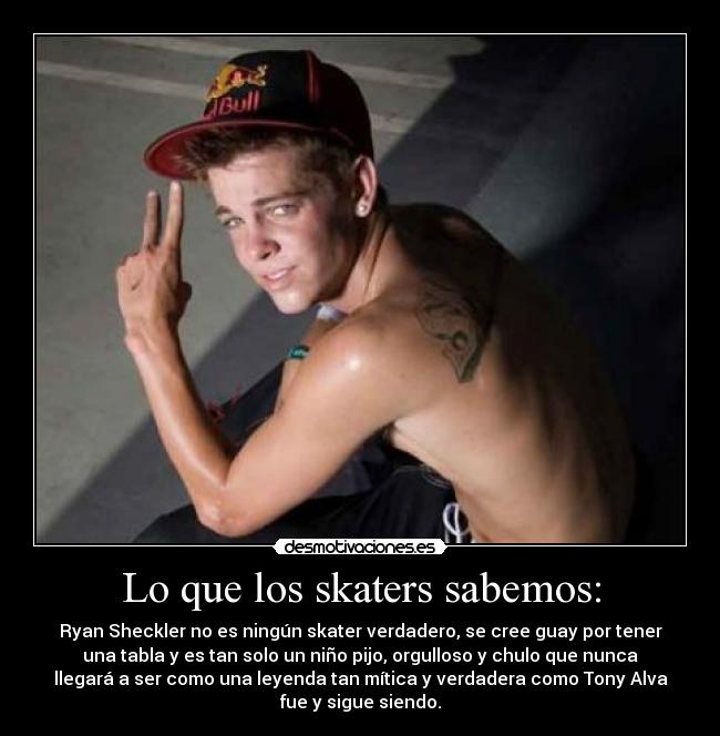 Lo que los skaters sabemos: - Ryan Sheckler no es ningún skater verdadero, se cree guay por tener
una tabla y es tan solo un niño pijo, orgulloso y chulo que nunca
llegará a ser como una leyenda tan mítica y verdadera como Tony Alva
fue y sigue siendo.