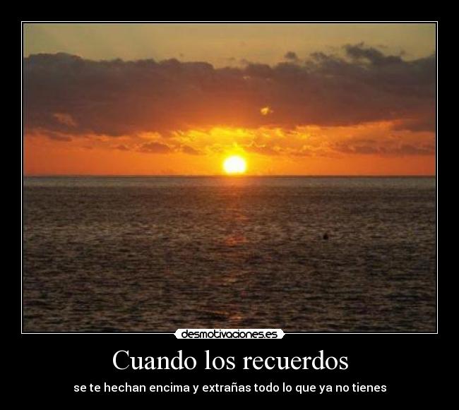Cuando los recuerdos - se te hechan encima y extrañas todo lo que ya no tienes