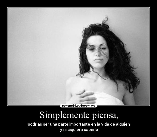 Simplemente piensa, - podrías ser una parte importante en la vida de alguien
y ni siquiera saberlo