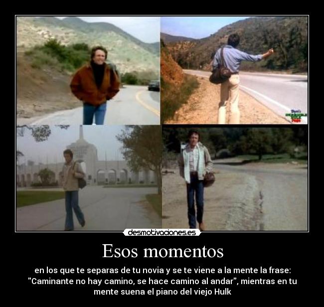 Esos momentos - en los que te separas de tu novia y se te viene a la mente la frase:
Caminante no hay camino, se hace camino al andar, mientras en tu
mente suena el piano del viejo Hulk
