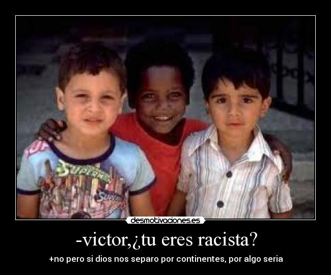 -victor,¿tu eres racista? - +no pero si dios nos separo por continentes, por algo seria