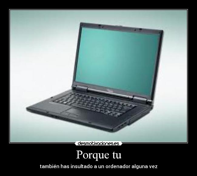 Porque tu - también has insultado a un ordenador alguna vez
