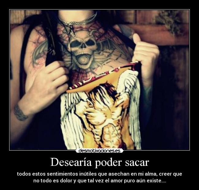 Desearía poder sacar - todos estos sentimientos inútiles que asechan en mi alma, creer que
no todo es dolor y que tal vez el amor puro aún existe....