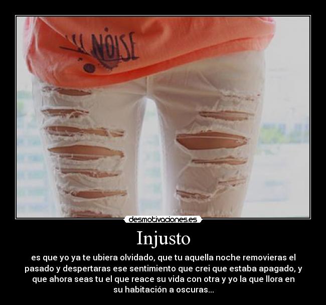 Injusto - es que yo ya te ubiera olvidado, que tu aquella noche removieras el
pasado y despertaras ese sentimiento que crei que estaba apagado, y
que ahora seas tu el que reace su vida con otra y yo la que llora en
su habitación a oscuras...