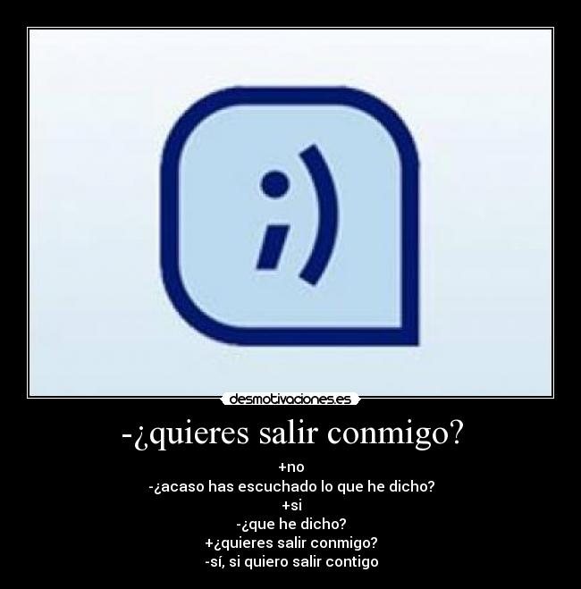 -¿quieres salir conmigo? - +no
-¿acaso has escuchado lo que he dicho?
+si
-¿que he dicho?
+¿quieres salir conmigo?
-sí, si quiero salir contigo