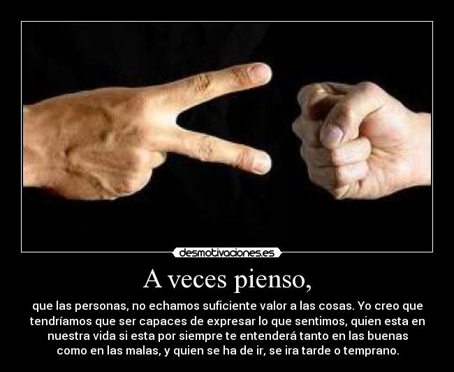 A veces pienso, - que las personas, no echamos suficiente valor a las cosas. Yo creo que
tendríamos que ser capaces de expresar lo que sentimos, quien esta en
nuestra vida si esta por siempre te entenderá tanto en las buenas
como en las malas, y quien se ha de ir, se ira tarde o temprano.