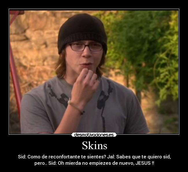Skins - Sid: Como de reconfortante te sientes? Jal: Sabes que te quiero sid,
pero.. Sid: Oh mierda no empiezes de nuevo, JESUS !!